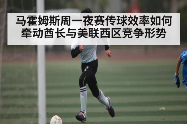 马霍姆斯周一夜赛传球效率如何牵动酋长与美联西区竞争形势